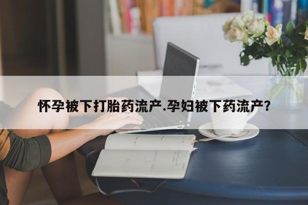打胎药购买联系方式在线 怀孕被下打胎药流产.孕妇被下药流产？