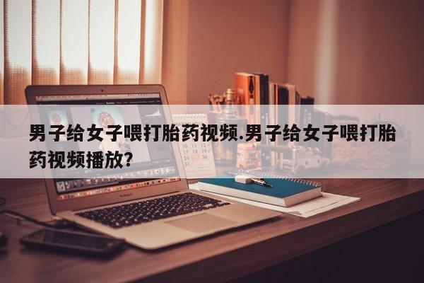 打胎药购买联系方式在线 男子给女子喂打胎药视频.男子给女子喂打胎药视频播放？