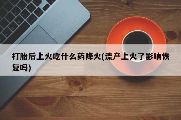 打胎药购买联系方式在线 打胎后上火吃什么药降火(流产上火了影响恢复吗)