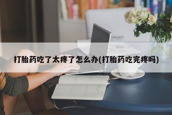 打胎药购买联系方式在线 打胎药吃了太疼了怎么办(打胎药吃完疼吗)