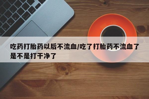 打胎药购买联系方式在线 吃药打胎药以后不流血/吃了打胎药不流血了是不是打干净了