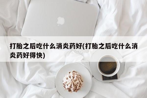 打胎药购买联系方式在线 打胎之后吃什么消炎药好(打胎之后吃什么消炎药好得快)