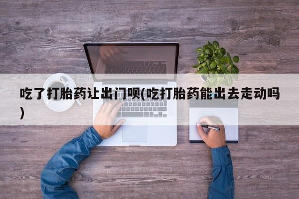 打胎药购买联系方式在线 吃了打胎药让出门呗(吃打胎药能出去走动吗)