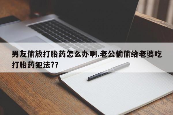 打胎药购买联系方式在线 男友偷放打胎药怎么办啊.老公偷偷给老婆吃打胎药犯法?？
