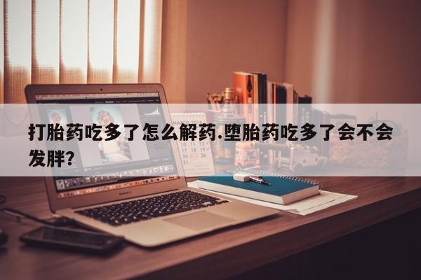 打胎药购买联系方式在线 打胎药吃多了怎么解药.堕胎药吃多了会不会发胖？