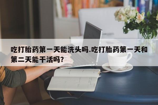 打胎药购买联系方式在线 吃打胎药第一天能洗头吗.吃打胎药第一天和第二天能干活吗？