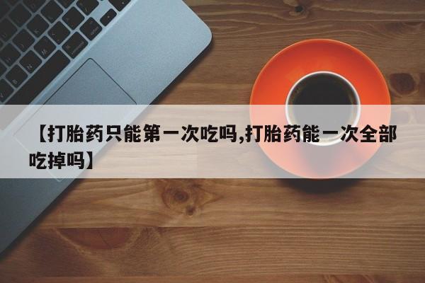 打胎药购买联系方式在线 【打胎药只能第一次吃吗,打胎药能一次全部吃掉吗】