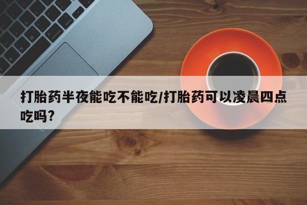 打胎药购买联系方式在线 打胎药半夜能吃不能吃/打胎药可以凌晨四点吃吗?