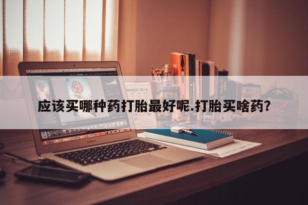 打胎药购买联系方式在线 应该买哪种药打胎最好呢.打胎买啥药？