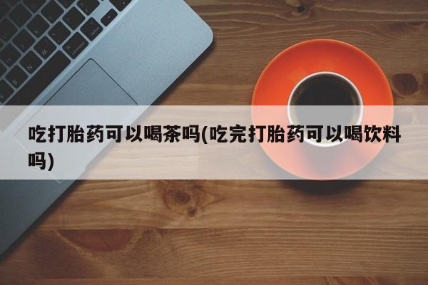 打胎药购买联系方式在线 吃打胎药可以喝茶吗(吃完打胎药可以喝饮料吗)