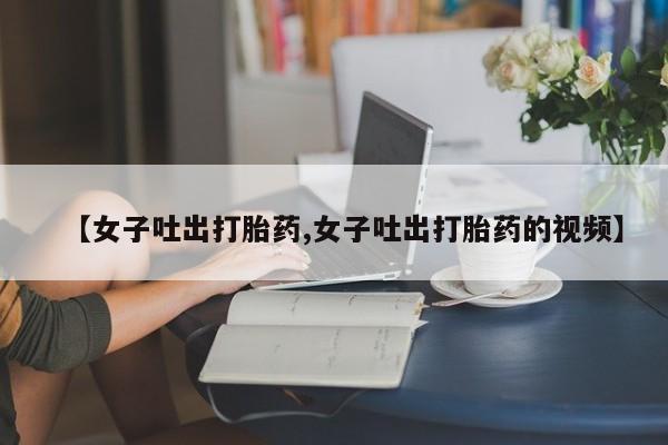 打胎药购买联系方式在线 【女子吐出打胎药,女子吐出打胎药的视频】