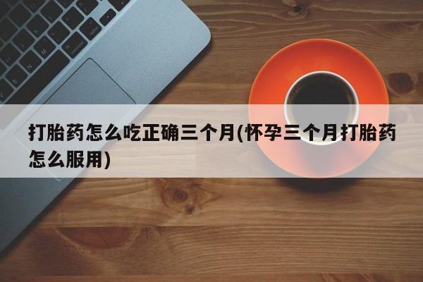 打胎药购买联系方式在线 打胎药怎么吃正确三个月(怀孕三个月打胎药怎么服用)