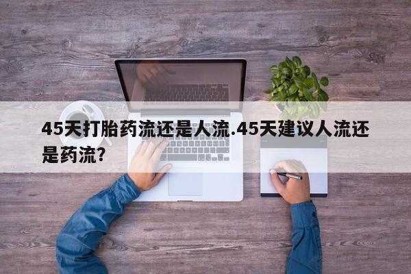 打胎药购买联系方式在线 45天打胎药流还是人流.45天建议人流还是药流？