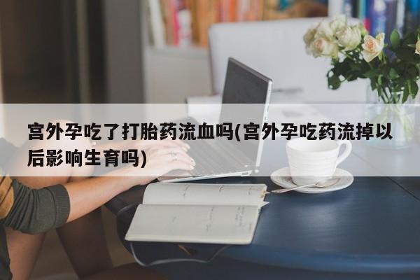 打胎药购买联系方式在线 宫外孕吃了打胎药流血吗(宫外孕吃药流掉以后影响生育吗)