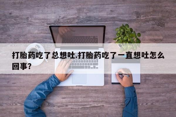 打胎药购买联系方式在线 打胎药吃了总想吐.打胎药吃了一直想吐怎么回事？