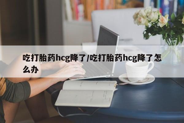 打胎药购买联系方式在线 吃打胎药hcg降了/吃打胎药hcg降了怎么办