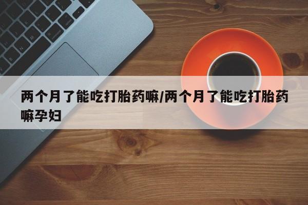 打胎药购买联系方式在线 两个月了能吃打胎药嘛/两个月了能吃打胎药嘛孕妇