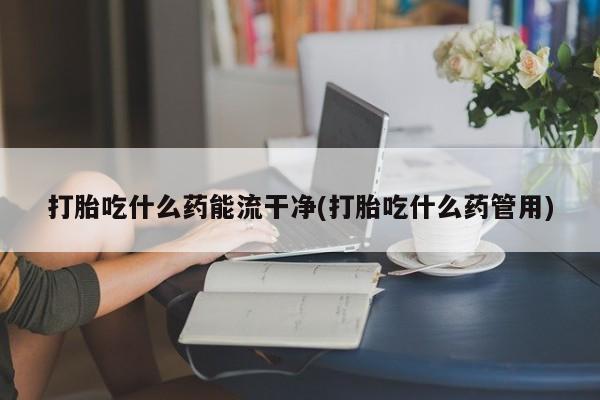 打胎药购买联系方式在线 打胎吃什么药能流干净(打胎吃什么药管用)