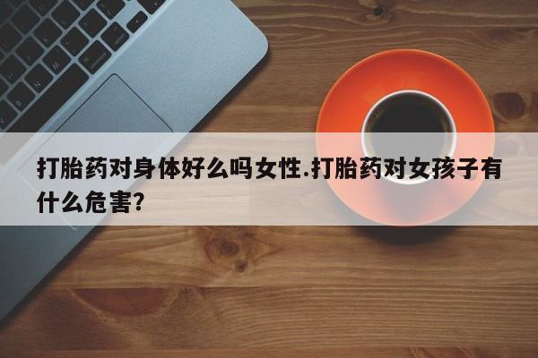 打胎药购买联系方式在线 打胎药对身体好么吗女性.打胎药对女孩子有什么危害？