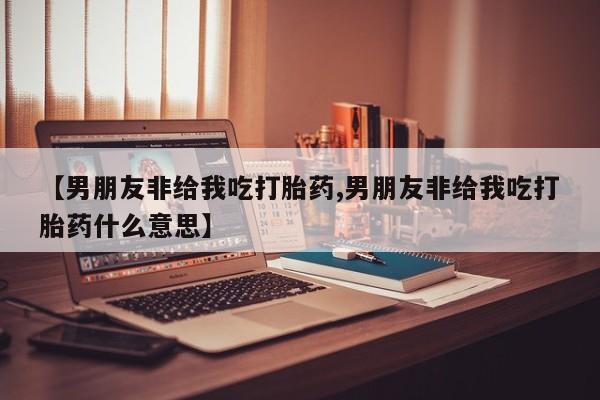 打胎药购买联系方式在线 【男朋友非给我吃打胎药,男朋友非给我吃打胎药什么意思】