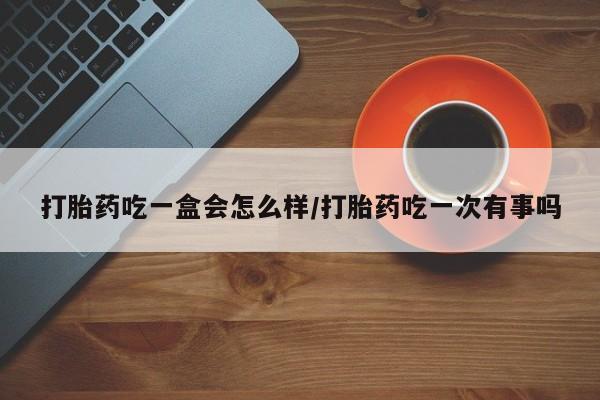 打胎药购买联系方式在线 打胎药吃一盒会怎么样/打胎药吃一次有事吗