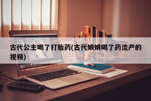 打胎药购买联系方式在线 古代公主喝了打胎药(古代娘娘喝了药流产的视频)