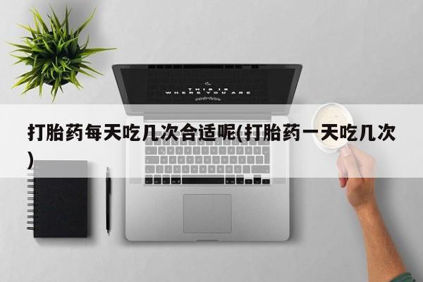打胎药购买联系方式在线 打胎药每天吃几次合适呢(打胎药一天吃几次)