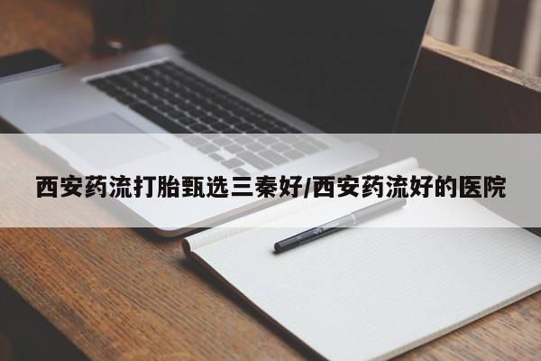 打胎药购买联系方式在线 西安药流打胎甄选三秦好/西安药流好的医院