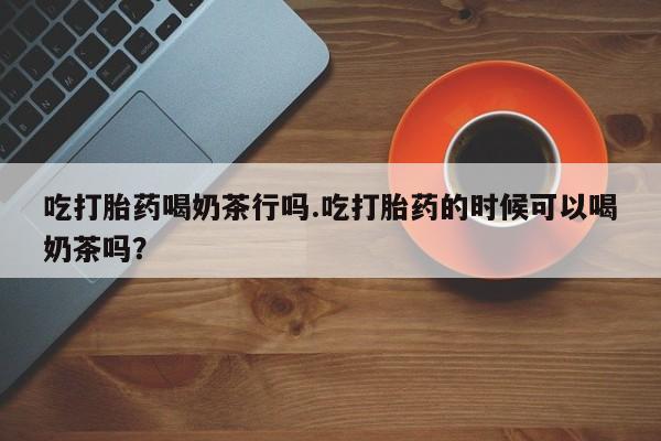 打胎药购买联系方式在线 吃打胎药喝奶茶行吗.吃打胎药的时候可以喝奶茶吗？