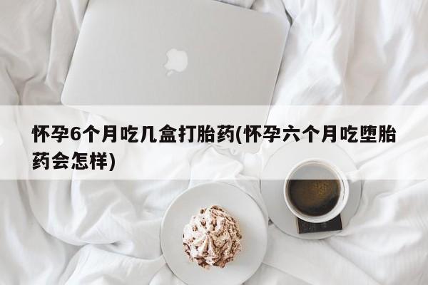 打胎药购买联系方式在线 怀孕6个月吃几盒打胎药(怀孕六个月吃堕胎药会怎样)