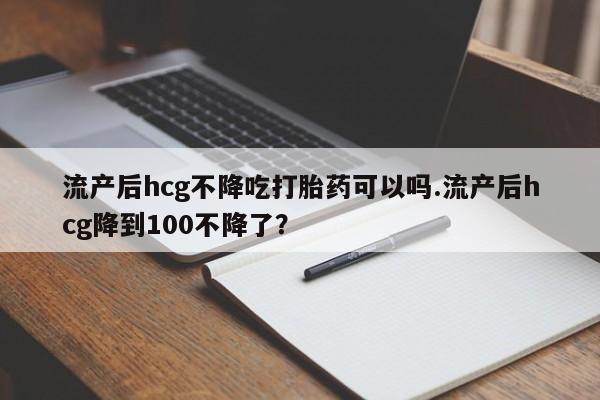 打胎药购买联系方式在线 流产后hcg不降吃打胎药可以吗.流产后hcg降到100不降了？