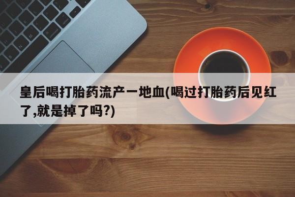 打胎药购买联系方式在线 皇后喝打胎药流产一地血(喝过打胎药后见红了,就是掉了吗?)