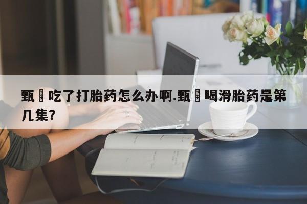 打胎药购买联系方式在线 甄嬛吃了打胎药怎么办啊.甄嬛喝滑胎药是第几集？