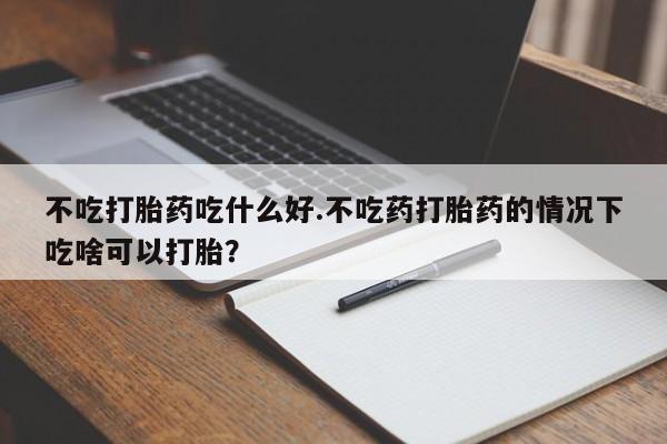 打胎药购买联系方式在线 不吃打胎药吃什么好.不吃药打胎药的情况下吃啥可以打胎？