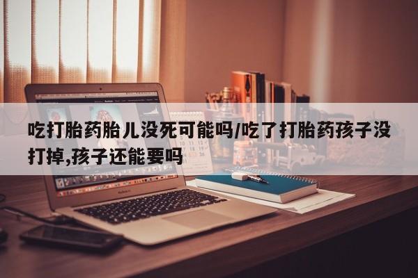 打胎药购买联系方式在线 吃打胎药胎儿没死可能吗/吃了打胎药孩子没打掉,孩子还能要吗