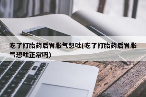 打胎药购买联系方式在线 吃了打胎药后胃胀气想吐(吃了打胎药后胃胀气想吐正常吗)