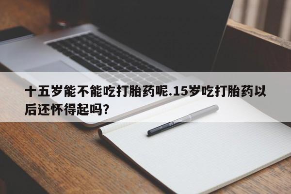 打胎药购买联系方式在线 十五岁能不能吃打胎药呢.15岁吃打胎药以后还怀得起吗？