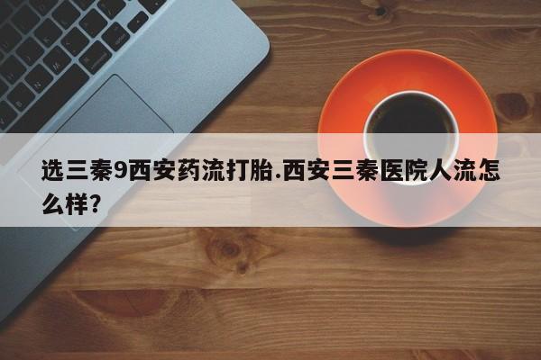 打胎药购买联系方式在线 选三秦9西安药流打胎.西安三秦医院人流怎么样？
