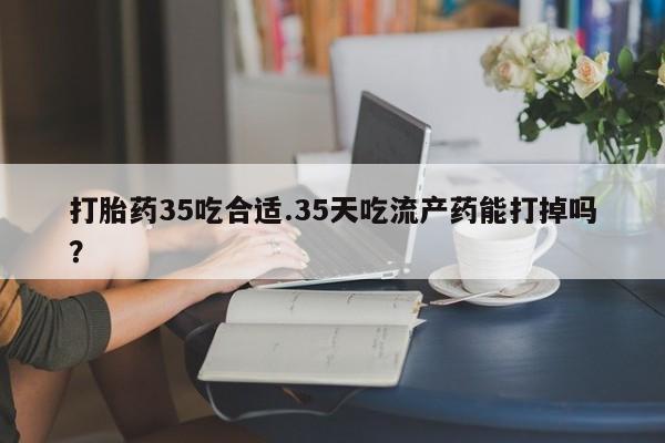打胎药购买联系方式在线 打胎药35吃合适.35天吃流产药能打掉吗？