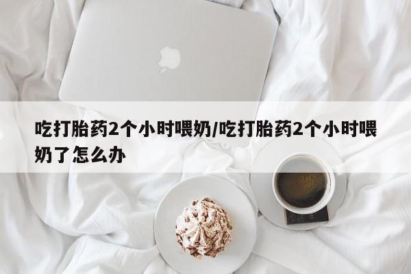 打胎药购买联系方式在线 吃打胎药2个小时喂奶/吃打胎药2个小时喂奶了怎么办