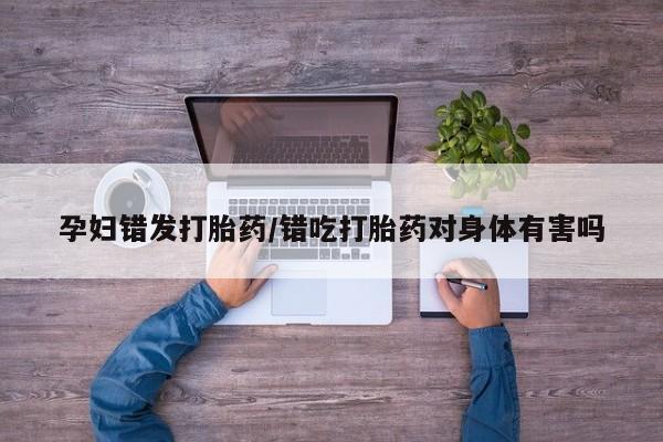 打胎药购买联系方式在线 孕妇错发打胎药/错吃打胎药对身体有害吗