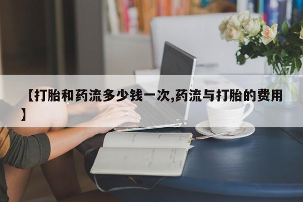 打胎药购买联系方式在线 【打胎和药流多少钱一次,药流与打胎的费用】