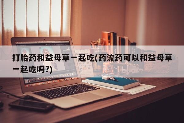 打胎药购买联系方式在线 打胎药和益母草一起吃(药流药可以和益母草一起吃吗?)