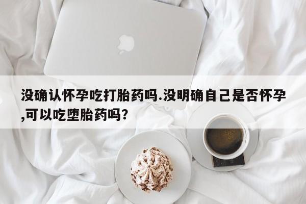 打胎药购买联系方式在线 没确认怀孕吃打胎药吗.没明确自己是否怀孕,可以吃堕胎药吗？