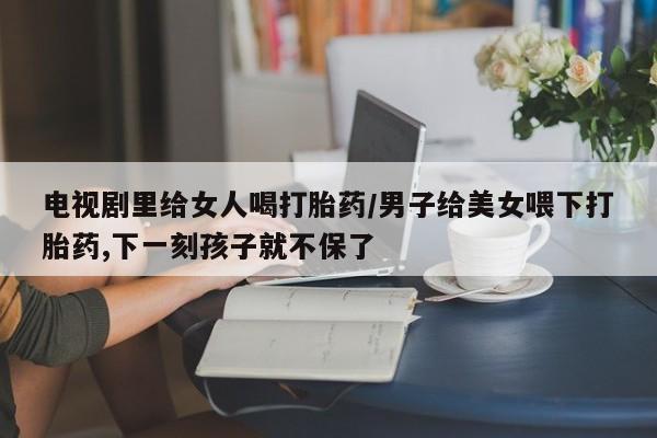 打胎药购买联系方式在线 电视剧里给女人喝打胎药/男子给美女喂下打胎药,下一刻孩子就不保了