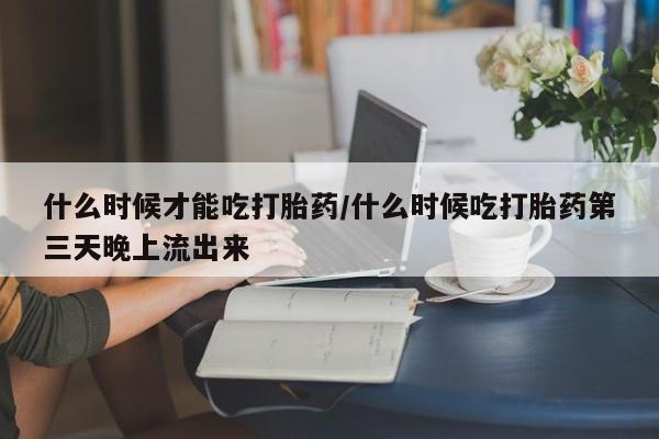 打胎药购买联系方式在线 什么时候才能吃打胎药/什么时候吃打胎药第三天晚上流出来