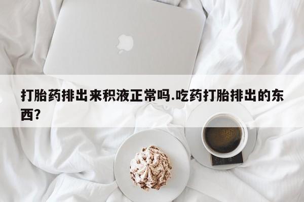 打胎药购买联系方式在线 打胎药排出来积液正常吗.吃药打胎排出的东西？