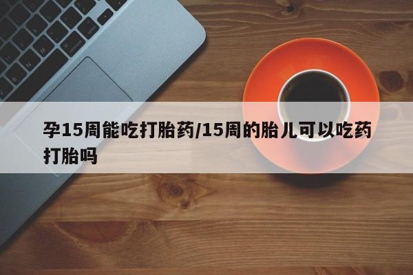 打胎药购买联系方式在线 孕15周能吃打胎药/15周的胎儿可以吃药打胎吗