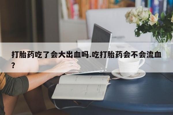 打胎药购买联系方式在线 打胎药吃了会大出血吗.吃打胎药会不会流血？