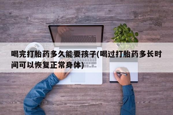 打胎药购买联系方式在线 喝完打胎药多久能要孩子(喝过打胎药多长时间可以恢复正常身体)